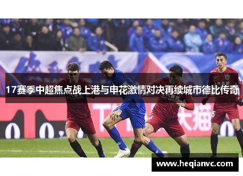 17赛季中超焦点战上港与申花激情对决再续城市德比传奇