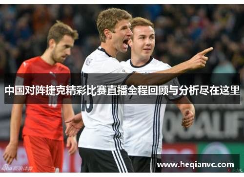 中国对阵捷克精彩比赛直播全程回顾与分析尽在这里